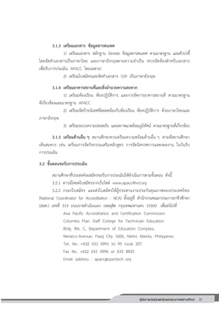 31คู่มือการประเมินและรับรองคุณภาพสถานศึกษา
31
3.1.3 เตรียมเอกสาร ข้อมูลสารสนเทศ
1) เตรียมเอกสาร หลักฐาน ร่องรอย ข้อมูลสารสนเทศ ตามมาตรฐาน และตัวบ่งชี้
โดยจัดทาเอกสารเป็นภาษาไทย และภาษาอังกฤษตามความจาเป็น (ควรจัดห้องสาหรับเอกสาร
เพื่อรับการประเมิน APACC โดยเฉพาะ)
2) เตรียมใบสมัครและจัดทาเอกสาร SSR เป็นภาษาอังกฤษ
3.1.4 เตรียมอาคารสถานที่และสิ่งอานวยความสะดวก
1) เตรียมห้องเรียน ห้องปฏิบัติการ และการจัดการอาคารสถานที่ ตามมาตรฐาน
ที่เกี่ยวข้องและมาตรฐาน APACC
2) เตรียมจัดป้ายนิเทศที่สอดคล้องกับห้องเรียน ห้องปฏิบัติการ ด้วยภาษาไทยและ
ภาษาอังกฤษ
3) เตรียมระบบความปลอดภัย และสภาพแวดล้อมภูมิทัศน์ ตามมาตรฐานที่เกี่ยวข้อง
3.1.5 เตรียมด้านอื่น ๆ สถานศึกษาควรเตรียมความพร้อมด้านอื่น ๆ ตามที่สถานศึกษา
เห็นสมควร เช่น เตรียมการจัดกิจกรรมเสริมหลักสูตร การจัดนิทรรศการแสดงผลงาน ในวันรับ
การประเมิน
3.2 ขั้นตอนขอรับการประเมิน
สถานศึกษาที่ประสงค์จะสมัครขอรับการประเมินให้ดาเนินการตามขั้นตอน ดังนี้
3.2.1 ดาวน์โหลดใบสมัครจากเว็บไซด์ www.apacc4hrd.org
3.2.2 กรอกใบสมัคร และส่งใบสมัครให้ผู้ประสานงานประกันคุณภาพของประเทศไทย
(National Coordinator for Accreditation : NCA) ตั้งอยู่ที่ สานักงานคณะกรรมการอาชีวศึกษา
(สอศ.) เลขที่ 319 ถนนราชดาเนินนอก เขตดุสิต กรุงเทพมหานคร 10300 เพื่อส่งไปที่
Asia Pacific Accreditation and Certification Commission
Colombo Plan Staff College for Technician Education
Bldg. Blk. C, Department of Education Complex,
Meralco Avenue, Pasig City 1600, Metro Manila, Philippines
Tel. No . +632 631 0991 to 95 local 207
Fax No. +632 631 0996 or 633 8425
Email address : apacc@cpsctech .org
 
