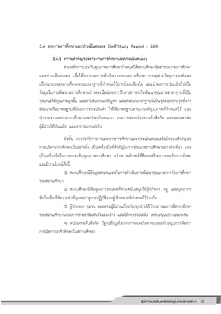35คู่มือการประเมินและรับรองคุณภาพสถานศึกษา
35
3.6 รายงานการศึกษาและประเมินตนเอง (Self-Study Report : SSR)
3.6.1 ความสาคัญของรายงานการศึกษาและประเมินตนเอง
ตามหลักการประกันคุณภาพการศึกษากาหนดให้สถานศึกษาจัดทารายงานการศึกษา
และประเมินตนเอง เพื่อให้ทราบผลการดาเนินงานของสถานศึกษา บรรลุตามวัตถุประสงค์และ
เป้าหมายของสถานศึกษาตามมาตรฐานที่กาหนดไว้มากน้อยเพียงใด และนาผลการประเมินไปเป็น
ข้อมูลในการพัฒนาสถานศึกษาอย่างต่อเนื่องโดยการรักษาสภาพหรือพัฒนาคุณภาพมาตรฐานที่เป็น
จุดเด่นให้มีคุณภาพสูงขึ้น และดาเนินการแก้ปัญหา และพัฒนามาตรฐานที่เป็นจุดด้อยหรือจุดที่ควร
พัฒนาหรือมาตรฐานที่มีผลการประเมินต่า ให้ได้มาตรฐานตามเกณฑ์คุณภาพที่กาหนดไว้ และ
นารายงานผลการการศึกษาและประเมินตนเอง รายงานต่อหน่วยงานต้นสังกัด และเผยแพร่ต่อ
ผู้มีส่วนได้ส่วนเสีย และสาธารณชนต่อไป
ดังนั้น การจัดทารายงานผลการการศึกษาและประเมินตนเองจึงมีความสาคัญต่อ
การบริหารการศึกษาเป็นอย่างยิ่ง เป็นเครื่องมือที่สาคัญในการพัฒนาสถานศึกษาอย่างต่อเนื่อง และ
เป็นเครื่องมือในการยกระดับคุณภาพการศึกษา สร้างภาพลักษณ์ที่ดีและสร้างการยอมรับจากสังคม
และมีประโยชน์ดังนี้
1) สถานศึกษามีข้อมูลสารสนเทศในการดาเนินงานพัฒนาคุณภาพการจัดการศึกษา
ของสถานศึกษา
2) สถานศึกษามีข้อมูลสารสนเทศที่ช่วยสนับสนุนให้ผู้บริหาร ครู และบุคลากร
ที่เกี่ยวข้องให้ความสาคัญและนาสู่การปฏิบัติงานสู่เป้าหมายที่กาหนดไว้ร่วมกัน
3) ผู้ปกครอง ชุมชน ตลอดจนผู้มีส่วนเกี่ยวข้องทุกฝ่ายได้รับทราบผลการจัดการศึกษา
ของสถานศึกษาโดยมีการประชาสัมพันธ์ในวงกว้าง และให้การช่วยเหลือ สนับสนุนอย่างเหมาะสม
4) หน่วยงานต้นสังกัด มีฐานข้อมูลในการกาหนดนโยบายและสนับสนุนการพัฒนา
การจัดการอาชีวศึกษาในสถานศึกษา
 