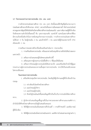 38 คู่มือการประเมินและรับรองคุณภาพสถานศึกษา
38
3.7 กิจกรรมระหว่างการตรวจประเมิน (On site visit)
การเข้าตรวจประเมินสถานศึกษา (On site visit) เป็นขั้นตอนที่สาคัญที่สุดในกระบวนการ
ประเมินสถานศึกษาอาชีวศึกษาของ APACC เพราะเป็นขั้นของการเยี่ยมชมสถานที่ สิ่งอานวยประโยชน์
ตรวจดูเอกสารพิสูจน์ให้เห็นข้อเท็จจริงตามที่สถานศึกษาประเมินตนเองไป และการสัมภาษณ์ผู้ที่เกี่ยวข้อง
ปัจจัยของความสาเร็จในขั้นตอนนี้ คือ บุคลากรทุกระดับ ทุกหน้าที่ ทุกคนในสถานศึกษาที่ต้อง
มีความเป็นหนึ่งเดียวกันในการสนับสนุนกิจกรรมการประเมิน การเข้าตรวจประเมินสถานศึกษา
จะใช้เวลา 3 วัน โดยผู้ประเมิน 2 คน และเจ้าหน้าที่ 1 คน และอาจมีผู้ช่วยแปลภาษาที่ CPSC
เห็นชอบอีก 1 คน
การเตรียมการของสถานศึกษาที่จะต้องเตรียมดาเนินการ ประกอบด้วย
1. การเตรียมห้องตรวจประเมิน พร้อมเอกสารสนับสนุนที่สามารถสืบค้นได้อย่างสะดวก
และรวดเร็ว
2. เตรียมการนาเสนอของผู้รับผิดชอบแต่ละตัวบ่งชี้
3. เตรียมบุคลากรผู้ประสานงานในพื้นที่ต่าง ๆ ที่มีแผนให้เยี่ยมชม
4. เตรียมการรับคณะผู้ตรวจประเมินที่เดินทางมาถึง และเตรียมจัดเจ้าหน้าที่ผู้ดูแล
ประสานงานผู้ตรวจประเมินตลอดเวลาจนสิ้นสุดการตรวจประเมิน (ควรให้เป็นคนเดียวตลอด
ไม่ควรเปลี่ยนคน)
วันแรกของการตรวจประเมิน
1. เตรียมจัดประชุมเปิดการตรวจประเมิน โดยเชิญให้ผู้บริหารและผู้ที่เกี่ยวข้องเข้าร่วม
ประชุม
1.1 กล่าวต้อนรับโดยหัวหน้าสถานศึกษา
1.2 แนะนาคณะผู้บริหาร
1.3 แนะนาคณะผู้ประเมิน
1.4 หัวหน้าผู้ประเมินแจ้งขั้นตอนข้อมูลที่จาเป็นเกี่ยวกับการประเมินให้สถานศึกษา
ทราบ
2. ผู้บริหารนาเสนอข้อมูลพื้นฐานที่เป็นภาพรวมของสถานศึกษาและเกณฑ์ต่าง ๆ
(ถ้าเป็นไปได้หัวหน้าสถานศึกษาควรเป็นผู้นาเสนอด้วยตนเอง)
3. จัดให้ผู้ตรวจประเมินเยี่ยมชมสถานที่บริเวณที่ 1 ตามที่กาหนดไว้ และสัมภาษณ์
ผู้ที่เกี่ยวข้อง
4. จัดให้ผู้ตรวจประเมินเริ่มตรวจประเมินเอกสาร และฟังการนาเสนอตามมาตรฐานต่าง ๆ
 