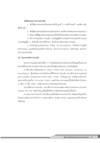 39คู่มือการประเมินและรับรองคุณภาพสถานศึกษา
39
วันที่สองของการตรวจประเมิน
1. จัดให้ผู้ตรวจประเมินเยี่ยมชมสถานที่บริเวณที่ 2 ตามที่กาหนดไว้ และสัมภาษณ์
ผู้ที่เกี่ยวข้อง
2. จัดให้ผู้ตรวจประเมินเริ่มตรวจประเมินเอกสาร และฟังการนาเสนอตามมาตรฐานต่าง ๆ
3. จัดสถานที่ให้ผู้ประเมินประชุมสรุปผลเบื้องต้นที่จะเสนอในการประชุมปิดการประเมิน
4. จัดการประชุมปิดการประเมิน โดยเชิญผู้ที่เข้าประชุมเปิดการประเมินเข้าร่วมและ
อาจจะเชิญผู้อื่น ๆ เข้าอีกได้หากสถานที่อานวย หัวหน้าสถานศึกษาเปิดการประชุม
5. หัวหน้าผู้ประเมินนาเสนอ คานิยม (Commendation), คายืนยันการปฏิบัติ
(Affirmation) และข้อเสนอแนะเพื่อการปรับปรุง (Recommendation) ต่อที่ประชุม และกล่าว
ปิดการตรวจประเมิน
3.8 กิจกรรมหลังการประเมิน
ในช่วงการประเมินตามตัวบ่งชี้ต่าง ๆ หากผู้รับผิดชอบพบว่ามีเอกสารหรือข้อมูลที่ไม่สามารถ
สาแดงได้ในช่วงเวลาประเมินอาจส่งเอกสารเหล่านั้นต่อผู้ประเมินก่อนการประเมินสิ้นสุด
จากนั้นรอรับการติดต่อกลับจาก APACC ผ่านทาง NCA (National Coordinator for
Accreditation) เพื่อแจ้งผลการประเมินในกรณีที่ไม่ผ่านการประเมิน สถานศึกษาสามารถอุทธรณ์
ผลการประเมิน ถ้าคณะกรรมการวิชาการของ APACC รับข้ออุทธรณ์ จะให้สถานศึกษาทา
แผนการปรับปรุงแก้ไข (Corrective Action) และดาเนินการตามแผนนั้นให้เสร็จสิ้นภายในเวลา
6 เดือน จากนั้น APACC จะพิจารณาผ่านการประเมินและรับรองผล
ในกรณีที่ผ่านการประเมิน สถานศึกษาควรทาแผนพัฒนาที่จะยกระดับผลการประเมิน
(ทองแดง เงิน ทอง) หรือทาคะแนนให้สูงขึ้นอีกในการสมัครเข้าประเมินในครั้งต่อไป
การเสนอรายงานประจาปี สถานศึกษาจะต้องจัดทารายงานประจาปี เพื่อเสนอข้อมูลที่เป็น
ปัจจุบันรวมทั้งความก้าวหน้าต่าง ๆ ของสถานศึกษา เสนอต่อ APACC ตลอดระยะเวลาที่การรับรอง
ยังมีผลอยู่
 