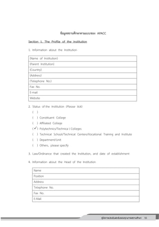 55คู่มือการประเมินและรับรองคุณภาพสถานศึกษา
55
ข้อมูลสถานศึกษาตามแบบของ APACC
Section 1. The Profile of the Institution
1. Information about the Institution
(Name of Institution)
(Parent Institution)
(Country)
(Address)
(Telephone No.)
Fax No.
E-mail
Website
2. Status of the Institution (Please tick)
( )
( ) Constituent College
( ) Affiliated College
() Polytechnics/Technica l Colleges
( ) Technical School/Technical Centers/Vocational Training and Institute
( ) Department/Unit
( ) Others, please specify
3. Law/Ordinance that created the Institution, and date of establishment
4. Information about the Head of the Institution
Name
Position
Address
Telephone No.
Fax No.
E-Mail
 