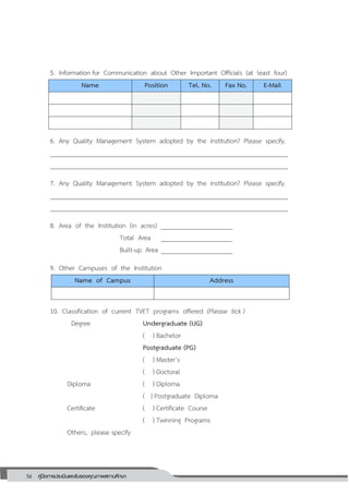 56 คู่มือการประเมินและรับรองคุณภาพสถานศึกษา
56
5. Information for Communication about Other Important Officials (at least four)
Name Position Tel. No. Fax No. E-Mail
6. Any Quality Management System adopted by the institution? Please specify.
_________________________________________________________________________
_________________________________________________________________________
7. Any Quality Management System adopted by the institution? Please specify.
_________________________________________________________________________
_________________________________________________________________________
8. Area of the Institution (in acres) ______________________
Total Area ______________________
Built-up Area ______________________
9. Other Campuses of the Institution
Name of Campus Address
10. Classification of current TVET programs offered (Please tick )
Degree Undergraduate (UG)
( ) Bachelor
Postgraduate (PG)
( ) Master’s
( ) Doctoral
Diploma ( ) Diploma
( ) Postgraduate Diploma
Certificate ( ) Certificate Course
( ) Twinning Programs
Others, please specify
 