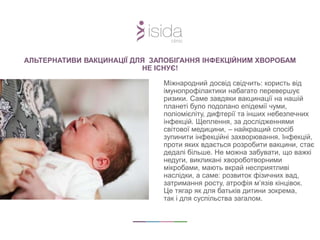АЛЬТЕРНАТИВИ ВАКЦИНАЦІЇ ДЛЯ ЗАПОБІГАННЯ ІНФЕКЦІЙНИМ ХВОРОБАМ
НЕ ІСНУЄ!
Міжнародний досвід свідчить: користь від
імунопрофілактики набагато перевершує
ризики. Саме завдяки вакцинації на нашій
планеті було подолано епідемії чуми,
поліомієліту, дифтерії та інших небезпечних
інфекцій. Щеплення, за дослідженнями
світової медицини, – найкращий спосіб
зупинити інфекційні захворювання. Інфекцій,
проти яких вдається розробити вакцини, стає
дедалі більше. Не можна забувати, що важкі
недуги, викликані хвороботворними
мікробами, мають вкрай несприятливі
наслідки, а саме: розвиток фізичних вад,
затримання росту, атрофія м’язів кінцівок.
Це тягар як для батьків дитини зокрема,
так і для суспільства загалом.
 