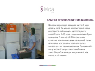 КАБІНЕТ ПРОФІЛАКТИЧНИХ ЩЕПЛЕНЬ
Щороку вакцинація захищає життя 3 млн
дітей у світі. За умови використання нових
препаратів, які почнуть застосовувати
в найближчі 5-15 років, щорічно можна буде
врятувати 8 млн дітей. Використання
сучасних вакцин має дуже незначний ризик
можливих ускладнень, але при цьому
вигода від щеплення очевидна. Залежно від
виду інфекції витрати на запобігання
хворобі приблизно вдесятеро менші, ніж
вартість лікування.
 
