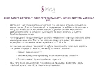 • Щеплення – це тільки маленька часточка тих зовнішніх впливів, яких дитина
зазнає щодня. З першої хвилини після народження тисячі бактерій заселяють
шкіру, дихальні шляхи, кишківник малюка. Організм дитини імунологічно
здатний відповісти на мільйони чужорідних речовин, оскільки у ньому є
більйони імунних клітин.
• Новонароджені занадто малі для щеплень? Небезпечні інфекції вражають саме
малюків раннього віку. Тому дуже важливо захистити дитину від важких
інфекційних захворювань якомога раніше – до 6 місяців.
• Існує думка, що краще перехворіти і набути природний імунітет. Але вартість
створення природного імунітету може бути занадто високою:
- параліч від поліомієліту;
- затримка розумового розвитку після перенесеного менінгіту;
- безпліддя внаслідок епідемічного паротиту.
• Крім того, деякі вакцини (НІВ, пневмококова, правцева) формують навіть
стійкіший імунітет, ніж після самого захворювання.
ДУЖЕ БАГАТО ЩЕПЛЕНЬ? ВОНИ ПЕРЕВАНТАЖУЮТЬ ІМУННУ СИСТЕМУ МАЛЮКА?
АЛЕ…
 
