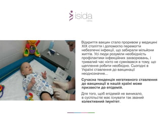 Відкриття вакцин стало проривом у медицині
XIX століття і допомогло перемогти
небезпечні інфекції, що забирали мільйони
життів. Усі люди розуміли необхідність
профілактики інфекційних захворювань, і
тривалий час ніхто не сумнівався в тому, що
щеплення робити необхідно. Сьогодні в
Україні ставлення до вакцинації
неоднозначне...
Сучасна тенденція негативного ставлення
до вакцинації в нашій країні може
призвести до епідемій.
Для того, щоб епідемій не виникало,
в суспільстві має існувати так званий
колективний імунітет.
 