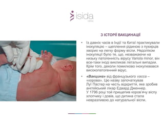 З ІСТОРІЇ ВАКЦИНАЦІЇ
• Із давніх часів в Індії та Китаї практикували
інокуляцію – щеплення рідиною з пухирців
хворих на легку форму віспи. Недоліком
інокуляції було те, що, незважаючи на
низьку патогенність вірусу Variola minor, він
все-таки іноді викликав летальні випадки.
Крім того, деколи помилково інокулювався
високопатогенний вірус.
• «Вакцина» від французького vacca –
«корова». Цю назву започаткував
Луї Пастер на честь відкриття, яке зробив
англійський лікар Едвард Дженнер.
У 1796 році той прищепив коров’ячу віспу
хлопчику і довів, що дитина стала
невразливою до натуральної віспи.
 