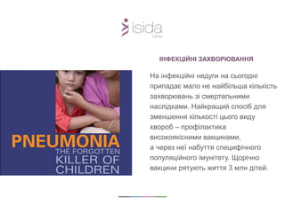 ІНФЕКЦІЙНІ ЗАХВОРЮВАННЯ
На інфекційні недуги на сьогодні
припадає мало не найбільша кількість
захворювань зі смертельними
наслідками. Найкращий спосіб для
зменшення кількості цього виду
хвороб – профілактика
високоякісними вакцинами,
а через неї набуття специфічного
популяційного імунітету. Щорічно
вакцини рятують життя 3 млн дітей.
 