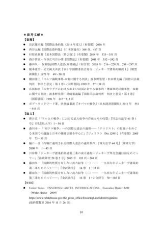 10
＊参考文献＊
【書籍】
 岩沢雄司編『国際法条約集（2016 年度）』（有斐閣）2016 年
 西谷元編『国際法資料集』（日本評論社）368 頁、417 頁
 杉原高嶺著『基本国際法〈第 2 版〉』（有斐閣）2014 年 333－351 頁
 酒井啓亘・寺谷広司ほか著『国際法』（有斐閣）2011 年 552－582 頁
 藤田久一『(新版)国際人道法(再増補)』（有信堂）2003 年 216－220 頁、288－297 頁
 榎本重治・足立純夫共訳『赤十字国際委員会発行 ジュネーヴ諸条約解説Ⅰ』（朝雲
新聞社）1973 年 49～50 頁
 横田洋三「コルフ海峡事件-本案に関する判決」波多野里望・松田幹夫編『国際司法裁
判所 判決と意見・第 1 巻〉(国際書院) 1999 年 27－38 頁
 広部和也「ニカラグアにおけるおよび同国に対する軍事的・準軍事的活動事件―本案
に関する判決」波多野里望・尾崎重義編『国際司法裁判所 判決と意見・第 2 巻』
（国際書院）1996 年 247－312 頁
 ボブ・ウッドワード著、伏見威蕃訳『オバマの戦争』（日本経済新聞社）2011 年 551
－553 頁
【論文】
 新井京「「テロとの戦争」における武力紛争の存在とその性質」『同志社法学 61 巻 1
号』（同志社大学）1－54 頁
 森川幸一「「対テロ戦争」への国際人道法の適用――「テロリスト」の取扱いをめぐ
る米国での議論と日本の捕虜法制を中心に」『ジュリスト（No.1299）』（有斐閣）2005
年 73－83 頁
 樋口一彦「内戦に適用される国際人道法の適用条件」『琉大法学 64 号』（琉球大学）
2000 年 1－43 頁
 川岸伸「ジュネーヴ諸条約共通第三条の成立過程―ジュネーヴ外交会議以前をめぐっ
て―」『法政研究 20 巻 2 号』2015 年 193 頁－268 頁
 藤田久一「国際的性質を有しない武力紛争（一）―― 一九四九年ジュネーヴ諸条約
第三条をめぐって――」『金沢法学』 14 巻 1－33 頁
 藤田久一「国際的性質を有しない武力紛争（二）―― 一九四九年ジュネーヴ諸条約
第三条をめぐって――」『金沢法学』 16 巻 1・2 合併号 70－102 頁
【WEB】
 United States ENSURING LAWFUL INTERROGATIONS Executive Order 13491
（White House 2009）
https://www.whitehouse.gov/the_press_office/EnsuringLawfulInterrogations
(最終閲覧日 2016 年 11 月 26 日)
 