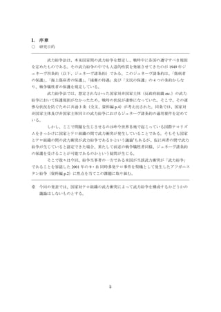 2
I. 序章
○ 研究目的
武力紛争法は、本来国家間の武力紛争を想定し、戦時中に各国の遵守すべき規則
を定めたものである。その武力紛争の中でも人道的性質を発展させてきたのが 1949 年ジ
ュネーヴ四条約（以下、ジュネーヴ諸条約）である。このジュネーヴ諸条約は、「傷病者
の保護」、「海上傷病者の保護」、「捕虜の待遇」及び「文民の保護」の 4 つの条約からな
り、戦争犠牲者の保護を規定している。
武力紛争法では、想定されなかった国家対非国家主体（反政府組織 etc.）の武力
紛争において保護規則がなかったため、戦時の状況が凄惨になっていた。そこで、その凄
惨な状況を防ぐために共通 3 条（全文、資料編 p.4）が考え出された。同条では、国家対
非国家主体及び非国家主体同士の武力紛争におけるジュネーヴ諸条約の適用要件を定めて
いる。
しかし、ここで問題を生じさせるのは昨今世界各地で起こっている国際テロリズ
ムをきっかけに国家とテロ組織の間で武力衝突が発生していることである。そもそも国家
とテロ組織の間の武力衝突が武力紛争であるかという議論*
もあるが、仮に両者の間で武力
紛争が生じていると認定できた場合、果たして前述の戦争犠牲者同様、ジュネーヴ諸条約
の保護を受けることが可能であるのかという疑問が生じる。
そこで我々は今回、紛争当事者の一方である米国が当該武力衝突が「武力紛争」
であることを容認した 2001 年の 9・11 同時多発テロ事件を契機として発生したアフガニス
タン紛争（資料編 p.2）に焦点を当てこの課題に取り組む。
※ 今回の発表では、国家対テロ組織の武力衝突によって武力紛争を構成するかどうかの
議論はしないものとする。
 