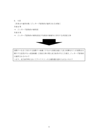 4
3. 小活
〔各条文の適用対象（ジュネーヴ諸条約が適用される対象）〕
共通 2 条
⇒ ジュネーヴ諸条約の締約国
共通 3 条
⇒ ジュネーヴ諸条約の締約国及び当該国の領域内に存在する非国家主体
国際テロを企て実行する国際テロ組織（すなわち国境を越えて武力攻撃を行うが国際法を
履行する意思がない武装組織）と国家主体の間に武力紛争が生じた場合、ジュネーヴ諸条約
は適用されるのか？
つまり、武力紛争時においてテロリストへの人権保護は認められないのか？
 