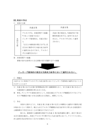 5
III. 発表の争点
○ 米国の主張
※ 非政府間テロ組織
多数の国の出身者からなる多数の国で活躍するテロ組織
ジュネーヴ諸条約の規定は当該武力紛争において適用されない。
○ 問題点
上記のように米国がアルカイダとの武力紛争においてジュネーヴ諸条約の適用がないこと
の示すこととは？
⇒ 共通 2 条における正規の軍事構成員が持つ捕虜資格もなく、また共通 3 条にあるよう
な最低限の人権保障を得られなくなる。
※ 事実、グァンタナモ基地を初めとして、米国は捕えたアルカイダ戦闘員だけでなくアル
カイダ戦闘員の疑いがある民間人をも拘留し、拷問していた。
○ 争点
米国の主張のように、共通 2 条と共通 3 条の文言上の解釈から適用の可能性が読
み取れないという理由で、捕えられたアルカイダ戦闘員が武力紛争中に得られる最低限の
人権保障まで否定されることは可能なのであろうか？
我々は、最低限の人権保障を規定する共通 3 条の起草過程に遡り、改めて条文の
文言の意図を検討し、米国とアルカイダの間で生じた武力紛争において、テロリストに対し、
非人道的行為は許容されうるのかを検討していく。
共通 2 条 共通 3 条
米
国
の
主
張
アルカイダは、非政府間テロ組織
*であって国家ではない
ジュネーヴ諸条約は、共通 2 条か
ら
「2 以上の締約国の間に生ずる」宣
言された戦争やその他の武力紛争
に適用されるのであり、アルカイ
ダには適用されない
共通 3 条の規定は、当該紛争が「国
際的性質を有する」紛争であるが
ゆえに、アルカイダに対して適用
されない。
 