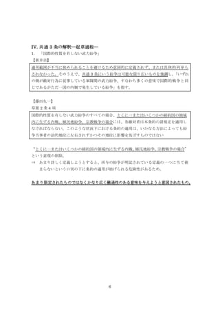 6
IV. 共通 3 条の解釈―起草過程―
1. 「国際的性質を有しない武力紛争」
【新井京】
適用範囲が不当に狭められることを避けるため意図的に定義されず、または具体的列挙も
されなかった。そのうえで、共通 3 条にいう紛争は可能な限り広いものを強調し、「いずれ
の側が敵対行為に従事している軍隊間の武力紛争、すなわち多くの意味で国際的戦争と同
じであるがただ一国の内側で発生している紛争」を指す。
【藤田久一】
草案 2 条 4 項
国際的性質を有しない武力紛争のすべての場合、とくに一またはいくつかの締約国の領域
内に生ずる内戦、植民地紛争、宗教戦争の場合には、各敵対者は本条約の諸規定を適用し
なければならない。このような状況下における条約の適用は、いかなる方法によっても紛
争当事者の法的地位に左右されずかつその地位に影響を及ぼすものではない
“とくに一またはいくつかの締約国の領域内に生ずる内戦、植民地紛争、宗教戦争の場合”
という表現の削除。
⇒ あまり詳しく定義しようとすると、所与の紛争が明記されている定義の一つに当て嵌
まらないという口実の下に条約の適用が妨げられる危険性があるため。
あまり限定されたものではなくかなり広く融通性のある意味を与えようと意図されたもの。
 