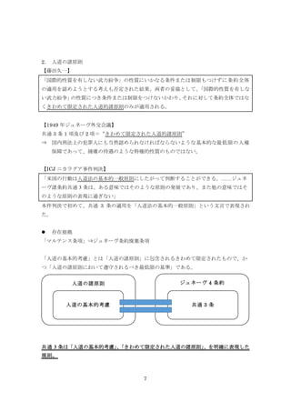 7
2. 人道の諸原則
【藤田久一】
「国際的性質を有しない武力紛争」の性質にいかなる条件または制限もつけずに条約全体
の適用を認めようとする考えも否定された結果、両者の妥協として、「国際的性質を有しな
い武力紛争」の性質につき条件または制限をつけないかわり、それに対して条約全体ではな
くきわめて限定された人道的諸原則のみが適用される。
【1949 年ジュネーヴ外交会議】
共通 3 条 1 項及び 2 項＝“きわめて限定された人道的諸原則”
⇒ 国内刑法上の犯罪人にも当然認められなければならないような基本的な最低限の人権
保障であって、捕虜の待遇のような特権的性質のものではない。
【ICJ ニカラグア事件判決】
「米国の行動は人道法の基本的一般原則にしたがって判断することができる。……ジュネ
ーヴ諸条約共通 3 条は、ある意味ではそのような原則の発展であり、また他の意味ではそ
のような原則の表現に過ぎない」
本件判決で初めて、共通 3 条の適用を「人道法の基本的一般原則」という文言で表現され
た。
 存在根拠
「マルテンス条項」⇒ジュネーヴ条約廃棄条項
「人道の基本的考慮」とは「人道の諸原則」に包含されるきわめて限定されたもので、か
つ「人道の諸原則において遵守されるべき最低限の基準」である。
共通 3 条は「人道の基本的考慮」、「きわめて限定された人道の諸原則」、を明確に表現した
規則。
人道の諸原則 ジュネーヴ 4 条約
人道の基本的考慮 共通 3 条
 
