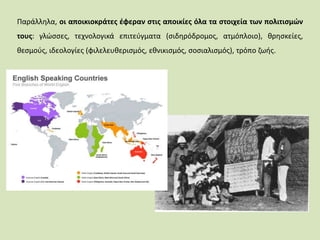 Παράλληλα, οι αποικιοκράτες έφεραν στις αποικίες όλα τα στοιχεία των πολιτισμών
τους: γλώσσες, τεχνολογικά επιτεύγματα (σιδηρόδρομος, ατμόπλοιο), θρησκείες,
θεσμούς, ιδεολογίες (φιλελευθερισμός, εθνικισμός, σοσιαλισμός), τρόπο ζωής.
 