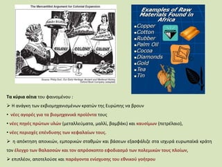 Τα κύρια αίτια του φαινομένου :
 Η ανάγκη των εκβιομηχανισμένων κρατών της Ευρώπης να βρουν
• νέες αγορές για τα βιομηχανικά προϊόντα τους
• νέες πηγές πρώτων υλών (μεταλλεύματα, μαλλί, βαμβάκι) και καυσίμων (πετρέλαιο),
• νέες περιοχές επένδυσης των κεφαλαίων τους.
 η απόκτηση αποικιών, εμπορικών σταθμών και βάσεων εξασφάλιζε στα ισχυρά ευρωπαϊκά κράτη
τον έλεγχο των θαλασσών και τον απρόσκοπτο εφοδιασμό των πολεμικών τους πλοίων,
 επιπλέον, αποτελούσε και παράγοντα ενίσχυσης του εθνικού γοήτρου
 