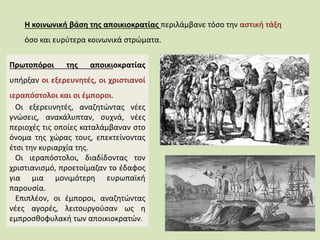 Η κοινωνική βάση της αποικιοκρατίας περιλάμβανε τόσο την αστική τάξη
όσο και ευρύτερα κοινωνικά στρώματα.
Πρωτοπόροι της αποικιοκρατίας
υπήρξαν οι εξερευνητές, οι χριστιανοί
ιεραπόστολοι και οι έμποροι.
Οι εξερευνητές, αναζητώντας νέες
γνώσεις, ανακάλυπταν, συχνά, νέες
περιοχές τις οποίες καταλάμβαναν στο
όνομα της χώρας τους, επεκτείνοντας
έτσι την κυριαρχία της.
Οι ιεραπόστολοι, διαδίδοντας τον
χριστιανισμό, προετοίμαζαν το έδαφος
για μια μονιμότερη ευρωπαϊκή
παρουσία.
Επιπλέον, οι έμποροι, αναζητώντας
νέες αγορές, λειτουργούσαν ως η
εμπροσθοφυλακή των αποικιοκρατών.
 