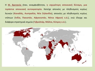 Η Μ. Βρετανία ήταν, αναμφισβήτητα, η ισχυρότερη αποικιακή δύναμη, μια
τεράστια αποικιακή αυτοκρατορία. Κατείχε αποικίες με πληθυσμούς κυρίως
λευκών (Καναδάς, Αυστραλία, Νέα Ζηλανδία), αποικίες με πληθυσμούς κυρίως
ντόπιων (Ινδία, Πακιστάν, Αφγανιστάν, Νότια Αφρική κ.ά.), ενώ έλεγχε και
διάφορα στρατηγικά σημεία (Γιβραλτάρ, Μάλτα, Κύπρος κ.ά.).
 