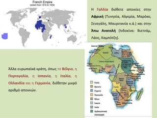 Η Γαλλία διέθετε αποικίες στην
Αφρική (Τυνησία, Αλγερία, Μαρόκο,
Σενεγάλη, Μαυριτανία κ.ά.) και στην
Άπω Ανατολή (Ινδοκίνα: Βιετνάμ,
Λάος, Καμπότζη).
Άλλα ευρωπαϊκά κράτη, όπως το Βέλγιο, η
Πορτογαλία, η Ισπανία, η Ιταλία, η
Ολλανδία και η Γερμανία, διέθεταν μικρό
αριθμό αποικιών.
 