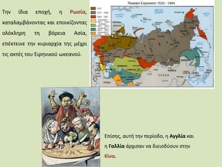 Την ίδια εποχή, η Ρωσία,
καταλαμβάνοντας και εποικίζοντας
ολόκληρη τη βόρεια Ασία,
επέκτεινε την κυριαρχία της μέχρι
τις ακτές του Ειρηνικού ωκεανού.
Επίσης, αυτή την περίοδο, η Αγγλία και
η Γαλλία άρχισαν να διεισδύουν στην
Κίνα.
 