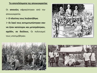 Τα αποτελέσματα της αποικιοκρατίας
Οι αποικίες σφραγίστηκαν από την
αποικιοκρατία.
 Ο πλούτος τους λεηλατήθηκε.
 Οι λαοί τους αντιμετωπίστηκαν σαν
να ήταν κατώτεροι και μετατράπηκαν,
σχεδόν, σε δούλους. Οι πολιτισμοί
τους υποτιμήθηκαν.
 