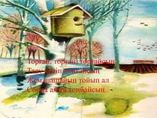 Торғай, торғай, торғайсың
Таяу келіп қонғайсың
Жем шашайын тойып ал
Сонда аязға тоңбайсың..
 