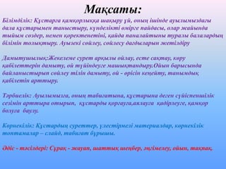 Мақсаты:
Білімділік: Құстарға қамқорлыққа шақыру ұй, оның ішінде ауылымыздағы
дала құстарымен таныстыру, күнделікті өмірге пайдасы, олар жайында
тыйым сөздер, немен қоректенетіні, қайда паналайтыны туралы балалардың
білімін толықтыру. Ауызекі сөйлеу, сөйлесу дағдыларын жетілдіру
Дамытушылық:Жекелеме сурет арқылы ойлау, есте сақтау, көру
қабілеттерін дамыту, ой түйіндеуге машықтандыру.Ойын барысында
байланыстырып сөйлеу тілін дамыту, ой - өрісін кеңейту, танымдық
қабілетін арттыру.
Тәрбиелік: Ауылымызға, оның табиғатына, құстарына деген сүйіспеншілік
сезімін арттыра отырып, құстарды қорғауға,аялауға қадірлеуге, қамқор
болуға баулу.
Көрнекілік: Құстардың суреттер, үлестірмелі материалдар, көрнекілік
топтамалар – слайд, табиғат бұрышы.
Әдіс - тәсілдері: Сұрақ - жауап, шаттық шеңбер, әңгімелеу, ойын, тақпақ.
 