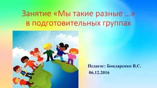 Занятие «Мы такие разные …»
в подготовительных группах
Педагог: Бондаренко В.С.
06.12.2016
 