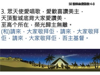 3. 眾天使愛唱歌，愛歡喜讚美主，
天頂聖城底背大家愛讚美，
至高个所在，榮光歸主無離。
(和)請來，大家敬拜佢，請來，大家敬拜
佢，請來，大家敬拜佢，吾主基督。
50 請來忠信聖徒 4-3
 