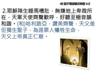2.耶穌降生睡馬槽肚，無嫌地上卑微所
在，天軍天使齊聲歡呼，好聽至極音韻
和諧。(和)哈利路亞，讚美齊聲，天父差
佢獨生聖子，為涯罪人犧牲生命，
天父上帝真正仁慈。
49 聖子耶穌從天降臨 4-2
 