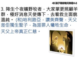 3. 降生个夜曠野牧者，大家掌更照顧羊
群，極好消息天使傳下，去看救主面貌
溫純。 (和)哈利路亞，讚美齊聲，天父
差佢獨生聖子，為涯罪人犧牲生命，
天父上帝真正仁慈。
49 聖子耶穌從天降臨4-3
 