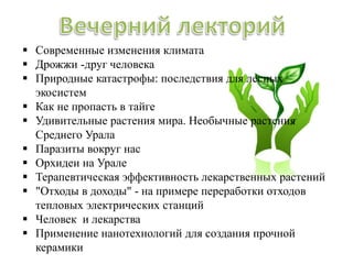  Современные изменения климата
 Дрожжи -друг человека
 Природные катастрофы: последствия для лесных
экосистем
 Как не пропасть в тайге
 Удивительные растения мира. Необычные растения
Среднего Урала
 Паразиты вокруг нас
 Орхидеи на Урале
 Терапевтическая эффективность лекарственных растений
 "Отходы в доходы" - на примере переработки отходов
тепловых электрических станций
 Человек и лекарства
 Применение нанотехнологий для создания прочной
керамики
 