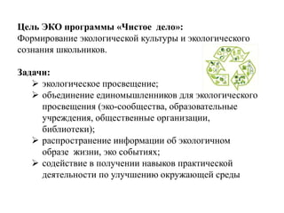 Цель ЭКО программы «Чистое дело»:
Формирование экологической культуры и экологического
сознания школьников.
Задачи:
 экологическое просвещение;
 объединение единомышленников для экологического
просвещения (эко-сообщества, образовательные
учреждения, общественные организации,
библиотеки);
 распространение информации об экологичном
образе жизни, эко событиях;
 содействие в получении навыков практической
деятельности по улучшению окружающей среды
 