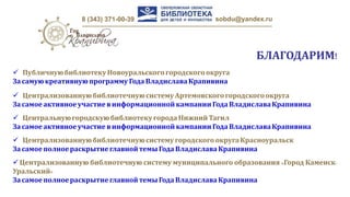 8 (343) 371-00-39 sobdu@yandex.ru
БЛАГОДАРИМ!
 ПубличнуюбиблиотекуНовоуральскогогородскогоокруга
Засамуюкреативнуюпрограмму ГодаВладиславаКрапивина
 Централизованнуюбиблиотечнуюсистему Артемовскогогородскогоокруга
Засамое активноеучастиевинформационной кампании ГодаВладиславаКрапивина
 Централизованнуюбиблиотечнуюсистему городскогоокругаКрасноуральск
Засамое полноераскрытие главнойтемыГодаВладиславаКрапивина
Централизованную библиотечную систему муниципального образования «Город Каменск-
Уральский»
Засамое полноераскрытие главнойтемыГодаВладиславаКрапивина
 ЦентральнуюгородскуюбиблиотекугородаНижнийТагил
Засамое активноеучастиевинформационной кампании ГодаВладиславаКрапивина
 