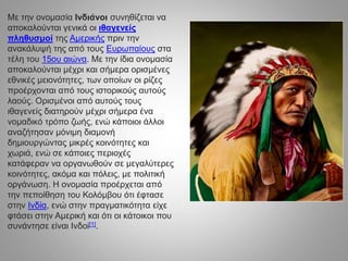 Με την ονομασία Ινδιάνοι συνηθίζεται να
αποκαλούνται γενικά οι ιθαγενείς
πληθυσμοί της Αμερικής πριν την
ανακάλυψή της από τους Ευρωπαίους στα
τέλη του 15ου αιώνα. Με την ίδια ονομασία
αποκαλούνται μέχρι και σήμερα ορισμένες
εθνικές μειονότητες, των οποίων οι ρίζες
προέρχονται από τους ιστορικούς αυτούς
λαούς. Ορισμένοι από αυτούς τους
ιθαγενείς διατηρούν μέχρι σήμερα ένα
νομαδικό τρόπο ζωής, ενώ κάποιοι άλλοι
αναζήτησαν μόνιμη διαμονή
δημιουργώντας μικρές κοινότητες και
χωριά, ενώ σε κάποιες περιοχές
κατάφεραν να οργανωθούν σε μεγαλύτερες
κοινότητες, ακόμα και πόλεις, με πολιτική
οργάνωση. Η ονομασία προέρχεται από
την πεποίθηση του Κολόμβου ότι έφτασε
στην Ινδία, ενώ στην πραγματικότητα είχε
φτάσει στην Αμερική και ότι οι κάτοικοι που
συνάντησε είναι Ινδοί[1].
 