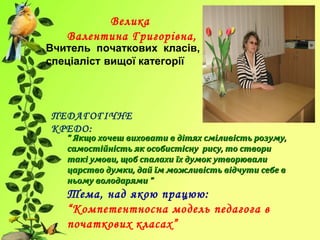 Велика
Валентина Григорівна,
Вчитель початкових класів,
спеціаліст вищої категорії
ПЕДАГОГІЧНЕ
КРЕДО:
““ Якщо хочеш виховати в дітях сміливість розуму,Якщо хочеш виховати в дітях сміливість розуму,
самостійність як особистісну рису, то створисамостійність як особистісну рису, то створи
такі умови, щоб спалахи їх думок утворювалитакі умови, щоб спалахи їх думок утворювали
царство думки, дай їм можливість відчути себе вцарство думки, дай їм можливість відчути себе в
ньому володарями ”ньому володарями ”
Тема, над якою працюю:
“Компетентносна модель педагога в
початкових класах”
 