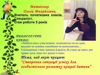Матвієнко
Ольга Михайлівна,
Вчитель початкових класів,
Спеціаліст,
стаж роботи 5 років
ПЕДАГОГІЧНЕ
КРЕДО:
«Любити свого учня всяким: талановитим чи не дуже,
веселим чи сумним, спокійним чи непосидючим…
Спілкуватися з ним, навчати й радіти, бо учень це свято, яке
триває доти, поки ти є разом із ним»
Тема, над якою працюю:
“Створення ситуації успіху для
особистісного розвитку кожної дитини”
 