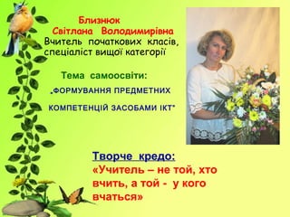 Близнюк
Світлана Володимирівна
Вчитель початкових класів,
спеціаліст вищої категорії
Творче кредо:
«Учитель – не той, хто
вчить, а той - у кого
вчаться»
Тема самоосвіти:
„ФОРМУВАННЯ ПРЕДМЕТНИХ
КОМПЕТЕНЦІЙ ЗАСОБАМИ ІКТ”
 