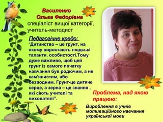 ВасиленкоВасиленко
Ольга ФедорівнаОльга Федорівна
спеціаліст вищої категорії,
учитель-методист
Педагогічне кредо:Педагогічне кредо:
“Дитинство – це грунт, на
якому виростають людські
таланти, особистості.Тому
дуже важливо, щоб цей
грунт із самого початку
навчання був родючим, а не
кам’янистим, або
безводним. Грунт-це дитяче
серце, а зерна – це знання ,
які сіють учителі та
вихователі”.
Проблема, над якою
працюю:
Вироблення в учнВироблення в учнівів
мотиваційного навчаннямотиваційного навчання
української мовиукраїнської мови
 
