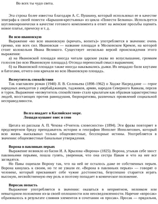 Во	всех	ты	чудо	света.
Эта	строка	более	известна	благодаря	А.	С.	Пушкину,	который	использовал	ее	в	качестве
эпиграфа	к	своей	повести	«Барышня-крестьянка»	из	цикла	«Повести	Белкина».	Используется
шутливоиронически	в	качестве	готового	комплимента	в	ответ	на	женские	просьбы	оценить
новое	платье,	прическу	и	т.	д.
Во	всю	ивановскую
Выражение	 «во	 всю	 ивановскую	 (кричать,	 вопить)»	 употребляется	 в	 значении:	 очень
громко,	 изо	 всех	 сил.	 Ивановская	 —	 название	 площади	 в	 Московском	 Кремле,	 на	 которой
стоит	 колокольня	 Ивана	 Великого.	 Существует	 несколько	 версий	 происхождения	 этого
выражения:
а)	 на	 Ивановской	 площади	 иногда	 читали	 царские	 указы	 во	 всеуслышание,	 громким
голосом	(во	всю	Ивановскую	площадь).	Отсюда	переносный	смысл	выражения;
б)	на	Ивановской	площади	также	иногда	наказывались	дьяки.	Их	нещадно	били	кнутами
и	батогами,	отчего	они	кричали	во	всю	Ивановскую	площадь.
Возмутитель	спокойствия
Так	озаглавлен	роман	(1940)	JI.	В.	Соловьева	(1898–1962)	о	Ходже	Насреддине	—	герое
народных	анекдотов	у	азербайджанцев,	таджиков,	армян,	народов	Северного	Кавказа,	персов
и	турок.	Выражение	«возмутитель	спокойствия»	стало	крылатым	как	образная	характеристика
людей,	восстающих	против	равнодушия,	бюрократизма,	различных	проявлений	социальной
несправедливости.
Волга	впадает	в	Каспийское	море.
Лошади	кушают	овес	и	сено
Цитата	из	рассказа	А.	П.	Чехова	«Учитель	словесности»	(1894).	Эти	фразы	повторяет	в
предсмертном	 бреду	 преподаватель	 истории	 и	 географии	 Ипполит	 Ипполитович,	 который
всю	 жизнь	 высказывал	 только	 общеизвестные,	 бесспорные	 истины.	 Употребляется	 в
значении:	общеизвестные	банальные	утверждения.
Ворона	в	павлиньих	перьях
Выражение	возникло	из	басни	И.	А.	Крылова	«Ворона»	(1825).	Ворона,	утыкав	себе	хвост
павлиньими	 перьями,	 пошла	 гулять,	 уверенная,	 что	 она	 сестра	 Павам	 и	 что	 на	 нее	 все
заглядятся.
Но	 Павы	 ощипали	 Ворону	 так,	 что	 на	 ней	 не	 осталось	 даже	 ее	 собственных	 перьев.
Ворона	 кинулась	 к	 своим,	 но	 те	 не	 узнали	 ее.	 «Ворона	 в	 павлиньих	 перьях»	 —	 говорят	 о
человеке,	 который	 присваивает	 себе	 чужие	 достоинства,	 безуспешно	 старается	 играть
высокую,	несвойственную	ему	роль	и	поэтому	попадает	в	комическое	положение.
Впросак	попасть
Выражение	 употребляется	 в	 значении:	 оказаться	 в	 неприятном,	 неловком	 или
невыгодном	положении	из-за	своей	оплошности	или	неосведомленности.	Наречие	«впросак»
образовалось	в	результате	слияния	элементов	в	сочетании	«в	просак».	Просак	—	прядильня,
 