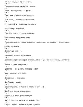 Ум	хорошо,	а	два	лучше	(того).
*	*	*
Умная	голова,	да	дураку	досталась.
*	*	*
Умные	речи	приятно	и	слушать.
*	*	*
Упустишь	огонь	—	не	потушишь.
*	*	*
Ус	в	честь,	а	борода	и	у	козла	есть.
*	*	*
Утопающий	за	соломинку	хватается.
*	*	*
Утро	вечера	мудренее.
*	*	*
Ученого	учить	—	только	портить.
*	*	*
Ученье	свет,	а	неученье	тьма.
*	*	*
Учи,	пока	поперек	лавки	укладывается,	а	во	всю	вытянется	—	не	научишь.
*	*	*
Федот,	да	не	тот.
*	*	*
Хвали	утро	вечером.
*	*	*
Хвалилась	синица	море	зажечь.
*	*	*
Хвалился	черт	всем	миром	владеть,	а	Бог	ему	и	над	свиньей	не	дал	власти.
*	*	*
Хвались,	да	не	поперхнись.
*	*	*
Хвастать	—	не	косить,	спина	не	болит.
*	*	*
Хвастливое	слово	гнило.
*	*	*
Хвост	голове	не	указка.
*	*	*
Хлеб	всему	голова.
*	*	*
Хлеб	за	брюхом	не	ходит	(а	брюхо	за	хлебом).
*	*	*
Хлеб-соль	ешь,	а	правду	режь.
*	*	*
Хорош	кус,	да	не	для	наших	уст.
*	*	*
Хорош	на	девке	шелк,	коли	в	девке	толк.
*	*	*
Хороша	веревка	длинная,	а	речь	короткая.
 