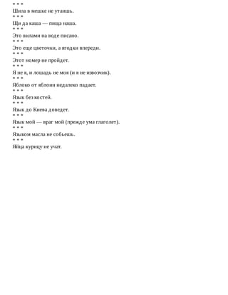 *	*	*
Шила	в	мешке	не	утаишь.
*	*	*
Щи	да	каша	—	пища	наша.
*	*	*
Это	вилами	на	воде	писано.
*	*	*
Это	еще	цветочки,	а	ягодки	впереди.
*	*	*
Этот	номер	не	пройдет.
*	*	*
Я	не	я,	и	лошадь	не	моя	(и	я	не	извозчик).
*	*	*
Яблоко	от	яблони	недалеко	падает.
*	*	*
Язык	без	костей.
*	*	*
Язык	до	Киева	доведет.
*	*	*
Язык	мой	—	враг	мой	(прежде	ума	глаголет).
*	*	*
Языком	масла	не	собьешь.
*	*	*
Яйца	курицу	не	учат.
 