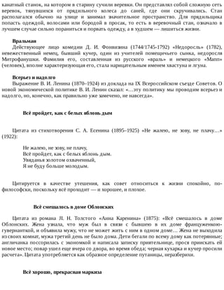 канатный	станок,	на	котором	в	старину	сучили	веревки.	Он	представлял	собой	сложную	сеть
веревок,	 тянувшихся	 от	 прядильного	 колеса	 до	 саней,	 где	 они	 скручивались.	 Стан
располагался	 обычно	 на	 улице	 и	 занимал	 значительное	 пространство.	 Для	 прядильщика
попасть	 одеждой,	 волосами	 или	 бородой	 в	 просак,	 то	 есть	 в	 веревочный	 стан,	 означало	 в
лучшем	случае	сильно	пораниться	и	порвать	одежду,	а	в	худшем	—	лишиться	жизни.
Вральман
Действующее	 лицо	 комедии	 Д.	 И.	 Фонвизина	 (1744/1745-1792)	 «Недоросль»	 (1782),
невежественный	 немец,	 бывший	 кучер,	 один	 из	 учителей	 помещичьего	 сынка,	 недоросля
Митрофанушки.	 Фамилия	 его,	 составленная	 из	 русского	 «враль»	 и	 немецкого	 «Мапп»
(человек),	вполне	характеризующая	его,	стала	нарицательным	именем	хвастуна	и	лгуна.
Всерьез	и	надолго
Выражение	В.	И.	Ленина	(1870–1924)	из	доклада	на	IX	Всероссийском	съезде	Советов.	О
новой	экономической	политике	В.	И.	Ленин	сказал:	«…эту	политику	мы	проводим	всерьез	и
надолго,	но,	конечно,	как	правильно	уже	замечено,	не	навсегда».
Всё	пройдет,	как	с	белых	яблонь	дым	
Цитата	 из	 стихотворения	 С.	 А.	 Есенина	 (1895–1925)	 «Не	 жалею,	 не	 зову,	 не	 плачу…»
(1922):
Не	жалею,	не	зову,	не	плачу,
Всё	пройдет,	как	с	белых	яблонь	дым.
Увяданья	золотом	охваченный,
Я	не	буду	больше	молодым.
Цитируется	 в	 качестве	 утешения,	 как	 совет	 относиться	 к	 жизни	 спокойно,	 по-
философски,	поскольку	всё	проходит	—	и	хорошее,	и	плохое.
Всё	смешалось	в	доме	Облонских
Цитата	 из	 романа	 JI.	 Н.	 Толстого	 «Анна	 Каренина»	 (1875):	 «Всё	 смешалось	 в	 доме
Облонских.	 Жена	 узнала,	 что	 муж	 был	 в	 связи	 с	 бывшею	 в	 их	 доме	 француженкою-
гувернанткой,	и	объявила	мужу,	что	не	может	жить	с	ним	в	одном	доме…	Жена	не	выходила
из	своих	комнат,	мужа	третий	день	не	было	дома.	Дети	бегали	по	всему	дому	как	потерянные;
англичанка	поссорилась	с	экономкой	и	написала	записку	приятельнице,	прося	приискать	ей
новое	место;	повар	ушел	еще	вчера	со	двора,	во	время	обеда;	черная	кухарка	и	кучер	просили
расчета».	Цитата	употребляется	как	образное	определение	путаницы,	неразберихи.
Всё	хорошо,	прекрасная	маркиза	
 