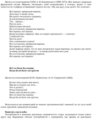 Цитата	из	стихотворения	(1936)	А.	И.	Безыменского	(1898–1973)	«Всё	хорошо»	(народная
французская	 песня).	 Маркиза,	 пятнадцать	 дней	 находившаяся	 в	 отъезде,	 звонит	 в	 свое
поместье	по	телефону	и	спрашивает	одного	из	слуг:	«Ну,	как	идут	у	вас	дела?»	Тот	отвечает:
Всё	хорошо,	прекрасная	маркиза,
Дела	идут,	и	жизнь	легка,
Ни	одного	печального	сюрприза,
За	исключением	пустяка!
Так…	ерунда…
Пустое	дело…
Кобыла	ваша	околела!
Но	в	остальном,	прекрасная	маркиза,
Всё	хорошо,	всё	хорошо.
Кучер	на	вопрос	маркизы:	«Как	эта	смерть	произошла?»	—	отвечает:
С	кобылой	что:
Пустое	дело!
Она	с	конюшнею	сгорела!
Но	в	остальном,	прекрасная	маркиза,
Всё	хорошо,	всё	хорошо.
Далее	маркиза	узнает,	что	ее	муж	застрелился:	падая	мертвым,	он	уронил	две	свечи
на	ковер,	который	загорелся,	—	и	пожар	уничтожил	весь	дом.
Но	в	остальном,	прекрасная	маркиза,
Всё	хорошо,	всё	хорошо!
Всё	это	было	бы	смешно,	
Когда	бы	не	было	так	грустно	
Цитата	из	стихотворения	М.	Ю.	Лермонтова	«А.	О.	Смирновой»	(1840):
Без	вас	хочу	сказать	вам	много,
При	вас	я	слушать	вас	хочу…
Что	ж	делать?..
Речью	неискусной
Занять	ваш	ум	мне	не	дано…
Всё	это	было	бы	смешно,
Когда	бы	не	было	так	грустно.
Используется	как	комментарий	ко	внешне	трагикомической,	смешной,	но	по	сути	своей
очень	серьезной,	тревожной	ситуации.
Выносить	сор	из	избы
Употребляется	в	значении:	разглашать	неприятности,	ссоры,	касающиеся	только	узкого
круга	 лиц.	 Выражение	 обычно	 употребляется	 с	 отрицанием,	 как	 призыв	 не	 разглашать
 