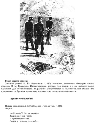 Герой	нашего	времени
Заглавие	 романа	 М.	 Ю.	 Лермонтова	 (1840),	 возможно,	 навеянное	 «Рыцарем	 нашего
времени»	 Н.	 М.	 Карамзина.	 Иносказательно:	 человек,	 чьи	 мысли	 и	 дела	 наиболее	 полно
выражают	 дух	 современности.	 Выражение	 употребляется	 в	 положительном	 смысле	 или
иронически,	сообразно	с	личностью	человека,	к	которому	оно	применяется.
Герой	не	моего	романа	
Цитата	из	комедии	А.	С.	Грибоедова	«Горе	от	ума»	(1824):
Чацкий
Но	Скалозуб?	Вот	загляденье!
За	армию	стоит	горой,
И	прямизною	стана,
Лицом	и	голосом	—	герой…
 
