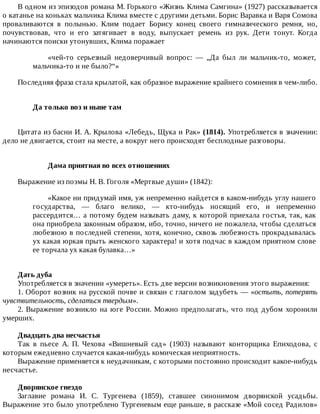 В	одном	из	эпизодов	романа	М.	Горького	«Жизнь	Клима	Самгина»	(1927)	рассказывается
о	катанье	на	коньках	мальчика	Клима	вместе	с	другими	детьми.	Борис	Варавка	и	Варя	Сомова
проваливаются	 в	 полынью.	 Клим	 подает	 Борису	 конец	 своего	 гимназического	 ремня,	 но,
почувствовав,	 что	 и	 его	 затягивает	 в	 воду,	 выпускает	 ремень	 из	 рук.	 Дети	 тонут.	 Когда
начинаются	поиски	утонувших,	Клима	поражает
«чей-то	 серьезный	 недоверчивый	 вопрос:	 —	 „Да	 был	 ли	 мальчик-то,	 может,
мальчика-то	и	не	было?“»
Последняя	фраза	стала	крылатой,	как	образное	выражение	крайнего	сомнения	в	чем-либо.
Да	только	воз	и	ныне	там	
Цитата	из	басни	И.	А.	Крылова	«Лебедь,	Щука	и	Рак»	(1814).	Употребляется	в	значении:
дело	не	двигается,	стоит	на	месте,	а	вокруг	него	происходят	бесплодные	разговоры.
Дама	приятная	во	всех	отношениях
Выражение	из	поэмы	Н.	В.	Гоголя	«Мертвые	души»	(1842):
«Какое	ни	придумай	имя,	уж	непременно	найдется	в	каком-нибудь	углу	нашего
государства,	 —	 благо	 велико,	 —	 кто-нибудь	 носящий	 его,	 и	 непременно
рассердится…	а	потому	будем	называть	даму,	к	которой	приехала	гостья,	так,	как
она	приобрела	законным	образом,	ибо,	точно,	ничего	не	пожалела,	чтобы	сделаться
любезною	в	последней	степени,	хотя,	конечно,	сквозь	любезность	прокрадывалась
ух	какая	юркая	прыть	женского	характера!	и	хотя	подчас	в	каждом	приятном	слове
ее	торчала	ух	какая	булавка…»
Дать	дуба
Употребляется	в	значении	«умереть».	Есть	две	версии	возникновения	этого	выражения:
1.	Оборот	возник	на	русской	почве	и	связан	с	глаголом	задубеть	—	«остыть,	потерять
чувствительность,	сделаться	твердым».
2.	Выражение	возникло	на	юге	России.	Можно	предполагать,	что	под	дубом	хоронили
умерших.
Двадцать	два	несчастья
Так	 в	 пьесе	 А.	 П.	 Чехова	 «Вишневый	 сад»	 (1903)	 называют	 конторщика	 Епиходова,	 с
которым	ежедневно	случается	какая-нибудь	комическая	неприятность.
Выражение	применяется	к	неудачникам,	с	которыми	постоянно	происходит	какое-нибудь
несчастье.
Дворянское	гнездо
Заглавие	 романа	 И.	 С.	 Тургенева	 (1859),	 ставшее	 синонимом	 дворянской	 усадьбы.
Выражение	это	было	употреблено	Тургеневым	еще	раньше,	в	рассказе	«Мой	сосед	Радилов»
 