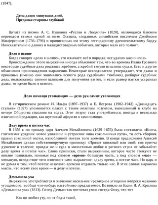 (1847).
Дела	давно	минувших	дней,	
Преданья	старины	глубокой	
Цитата	 из	 поэмы	 А.	 С.	 Пушкина	 «Руслан	 и	 Людмила»	 (1820),	 являющаяся	 близким
переводом	 стихов	 одной	 из	 поэм	 Оссиана,	 созданных	 английским	 писателем	 Джеймсом
Макферсоном	 (1736–1796)	 и	 приписанных	 им	 этому	 легендарному	 древнекельтскому	 барду.
Иносказательно	о	давних	и	малодостоверных	событиях,	которые	мало	кто	помнит.
Дело	в	шляпе
Когда	говорят	«дело	в	шляпе»,	это	означает:	всё	в	порядке,	все	удачно	закончилось.
Происхождение	этого	выражения	иногда	объясняют	тем,	что	во	времена	Ивана	Грозного
некоторые	судебные	дела	решались	жребием,	а	жребий	тянули	из	шляпы	судьи.	Есть	и	другое
объяснения	происхождения	выражения.	Некоторые	исследователи	утверждают,	что	дьяки	и
приказные	 (именно	 они	 занимались	 всякого	 рода	 судебными	 тяжбами),	 разбирая	 судебные
дела,	 пользовались	 своими	 шляпами	 для	 получения	 взяток,	 и	 если	 размер	 взятки	 устраивал
дьяка,	то	«дело	было	в	шляпе».
Дело	помощи	утопающим	—	дело	рук	самих	утопающих
В	 сатирическом	 романе	 И.	 Ильфа	 (1897–1937)	 и	 Е.	 Петрова	 (1902–1942)	 «Двенадцать
стульев»	 (1927)	 упоминается	 плакат	 с	 таким	 нелепым	 лозунгом,	 вывешенный	 в	 клубе	 на
вечере	 Общества	 спасания	 на	 водах.	 Этот	 лозунг	 стал	 употребляться,	 иногда	 в	 несколько
измененной	редакции,	как	шутливый	афоризм	о	самопомощи.
Делу	время	и	потехе	час
В	 1656	 г.	 по	 приказу	 царя	 Алексея	 Михайловича	 (1629–1676)	 была	 составлена	 «Книга,
глаголемая	урядник:	новое	уложение	и	устроение	чина	сокольничья	пути»,	то	есть	сборник
правил	соколиной	охоты,	излюбленной	потехи	того	времени.	В	конце	предисловия	Алексей
Михайлович	 сделал	 собственноручную	 приписку:	 «Прилог	 книжный	 или	 свой;	 сия	 притча
душевне	 и	 телесне;	 правды	 же	 и	 суда	 и	 милостивыя	 любве	 и	 ратного	 строя	 не	 забывайте:
делу	 время	 и	 потехе	 час».	 Слова	 приписки,	 стали	 выражением,	 которое	 часто	 толкуют	 не
вполне	 правильно,	 понимая	 под	 словом	 «время»	 большую	 часть,	 а	 под	 словом	 «час»	 —
меньшую,	вследствие	чего	изменяют	само	выражение:	«делу	время,	а	потехе	час».	Но	царь	и
не	думал	о	том,	чтоб	потехе	из	целого	времени	отдавать	только	час.	В	этих	словах	выражена
мысль,	что	всему	свое	время	—	и	делу	и	потехе.
Демьянова	уха
Выражение	употребляется	в	значении:	насильное	чрезмерное	угощение	вопреки	желанию
угощаемого;	вообще	что-нибудь	настойчиво	предлагаемое.	Возникло	из	басни	И.	А.	Крылова
«Демьянова	уха»	(1813).	Сосед	Демьян	так	потчевал	ухою	соседа	Фоку,	что	тот
Как	ни	любил	уху,	но	от	беды	такой,
 