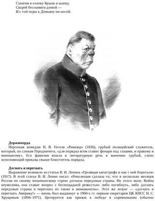 Схватив	в	охапку	Кушак	и	шапку,
Скорей	без	памяти	домой	—
И	с	той	поры	к	Демьяну	ни	ногой.
Держиморда
Персонаж	 комедии	 Н.	 В.	 Гоголя	 «Ревизор»	 (1836),	 грубый	 полицейский	 служитель,
который,	по	словам	Городничего,	«для	порядка	всем	ставит	фонари	под	глазами,	и	правому	и
виноватому».	 Его	 фамилия	 вошла	 в	 литературную	 речь	 в	 значении:	 грубый,	 слепо
исполняющий	приказы	свыше	блюститель	порядка.
Догнать	и	перегнать
Выражение	возникло	из	статьи	В.	И.	Ленина	«Грозящая	катастрофа	и	как	с	ней	бороться»
(1917).	 В	 этой	 статье	 В.	 И.	 Ленин	 писал:	 «Революция	 сделала	 то,	 что	 в	 несколько	 месяцев
Россия	 по	 своему	 политическому	 строю	 догнала	 передовые	 страны.	 Но	 этого	 мало.	 Война
неумолима,	 она	 ставит	 вопрос	 с	 беспощадной	 резкостью:	 либо	 погибнуть,	 либо	 догнать
передовые	 страны	 и	 перегнать	 их	 также	 и	 экономически».	 Этот	 же	 лозунг	 —	 «догнать	 и
перегнать	Америку!»	—	вновь	был	выдвинут	в	1960-х	гг.	первым	секретарем	ЦК	КПСС	Н.	С.
Хрущевым	 (1894–1971).	 Цитируется	 как	 призыв	 к	 победе	 в	 соревновании	 (обычно
 