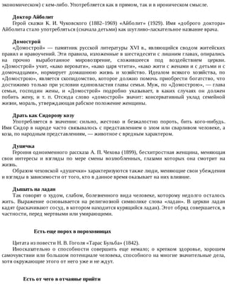 экономическом)	с	кем-либо.	Употребляется	как	в	прямом,	так	и	в	ироническом	смысле.
Доктор	Айболит
Герой	 сказки	 К.	 И.	 Чуковского	 (1882–1969)	 «Айболит»	 (1929).	 Имя	 «доброго	 доктора»
Айболита	стало	употребляться	(сначала	детьми)	как	шутливо-ласкательное	название	врача.
Домострой
«Домострой»	 —	 памятник	 русской	 литературы	 XVI	 в.,	 являющийся	 сводом	 житейских
правил	и	нравоучений.	Эти	правила,	изложенные	в	шестидесяти	с	лишним	главах,	опирались
на	 прочно	 выработанное	 мировоззрение,	 сложившееся	 под	 воздействием	 церкви.
«Домострой»	учит,	«како	веровати»,	«како	царя	чтити»,	«како	жити	с	женами	и	с	детьми	и	с
домочадцами»,	 нормирует	 домашнюю	 жизнь	 и	 хозяйство.	 Идеалом	 всякого	 хозяйства,	 по
«Домострою»,	является	скопидомство,	которое	должно	помочь	приобрести	богатство,	что
достижимо	только	при	условии	единовластия	главы	семьи.	Муж,	по	«Домострою»,	—	глава
семьи,	 господин	 жены,	 и	 «Домострой»	 подробно	 указывает,	 в	 каких	 случаях	 он	 должен
побить	 жену,	 и	 т.	 п.	 Отсюда	 слово	 «домострой»	 значит:	 консервативный	 уклад	 семейной
жизни,	мораль,	утверждающая	рабское	положение	женщины.
Драть	как	Сидорову	козу
Употребляется	 в	 значении:	 сильно,	 жестоко	 и	 безжалостно	 пороть,	 бить	 кого-нибудь.
Имя	Сидор	в	народе	часто	связывалось	с	представлением	о	злом	или	сварливом	человеке,	а
коза,	по	народным	представлениям,	—	животное	с	вредным	характером.
Душечка
Героиня	одноименного	рассказа	А.	П.	Чехова	(1899),	бесхитростная	женщина,	меняющая
свои	 интересы	 и	 взгляды	 по	 мере	 смены	 возлюбленных,	 глазами	 которых	 она	 смотрит	 на
жизнь.
Образом	чеховской	«душечки»	характеризуются	также	люди,	меняющие	свои	убеждения
и	взгляды	в	зависимости	от	того,	кто	в	данное	время	оказывает	на	них	влияние.
Дышать	на	ладан
Так	говорят	о	худом,	слабом,	болезненного	вида	человеке,	которому	недолго	осталось
жить.	 Выражение	 основывается	 на	 религиозной	 символике	 слова	 «ладан».	 В	 церкви	 ладан
кадят	(раскачивают	сосуд,	в	котором	находится	курящийся	ладан).	Этот	обряд	совершается,	в
частности,	перед	мертвыми	или	умирающими.
Есть	еще	порох	в	пороховницах
Цитата	из	повести	Н.	В.	Гоголя	«Тарас	Бульба»	(1842).
Иносказательно	 о	 способности	 совершить	 еще	 немало;	 о	 крепком	 здоровье,	 хорошем
самочувствии	или	большом	потенциале	человека,	способного	на	многие	значительные	дела,
хотя	окружающие	этого	от	него	уже	и	не	ждут.
Есть	от	чего	в	отчаянье	прийти	
 