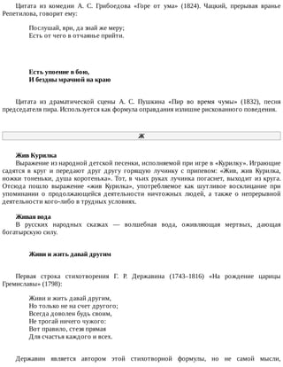 Цитата	 из	 комедии	 А.	 С.	 Грибоедова	 «Горе	 от	 ума»	 (1824).	 Чацкий,	 прерывая	 вранье
Репетилова,	говорит	ему:
Послушай,	ври,	да	знай	же	меру;
Есть	от	чего	в	отчаянье	прийти.
Есть	упоение	в	бою,	
И	бездны	мрачной	на	краю	
Цитата	 из	 драматической	 сцены	 А.	 С.	 Пушкина	 «Пир	 во	 время	 чумы»	 (1832),	 песня
председателя	пира.	Используется	как	формула	оправдания	излишне	рискованного	поведения.
Ж
Жив	Курилка
Выражение	из	народной	детской	песенки,	исполняемой	при	игре	в	«Курилку».	Играющие
садятся	 в	 круг	 и	 передают	 друг	 другу	 горящую	 лучинку	 с	 припевом:	 «Жив,	 жив	 Курилка,
ножки	тоненьки,	душа	коротенька».	Тот,	в	чьих	руках	лучинка	погаснет,	выходит	из	круга.
Отсюда	 пошло	 выражение	 «жив	 Курилка»,	 употребляемое	 как	 шутливое	 восклицание	 при
упоминании	 о	 продолжающейся	 деятельности	 ничтожных	 людей,	 а	 также	 о	 непрерывной
деятельности	кого-либо	в	трудных	условиях.
Живая	вода
В	 русских	 народных	 сказках	 —	 волшебная	 вода,	 оживляющая	 мертвых,	 дающая
богатырскую	силу.
Живи	и	жить	давай	другим	
Первая	 строка	 стихотворения	 Г.	 Р.	 Державина	 (1743–1816)	 «На	 рождение	 царицы
Гремиславы»	(1798):
Живи	и	жить	давай	другим,
Но	только	не	на	счет	другого;
Всегда	доволен	будь	своим,
Не	трогай	ничего	чужого:
Вот	правило,	стезя	прямая
Для	счастья	каждого	и	всех.
Державин	 является	 автором	 этой	 стихотворной	 формулы,	 но	 не	 самой	 мысли,
 